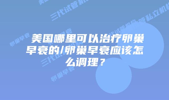 ​美国哪里可以治疗卵巢早衰的/卵巢早衰应该怎么调理？