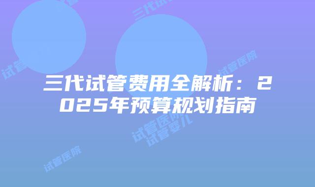 三代试管费用全解析：2025年预算规划指南