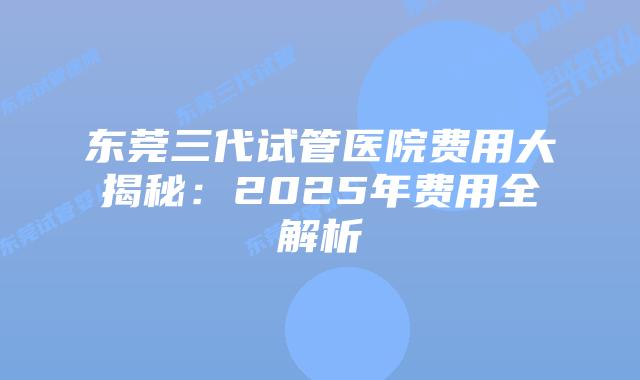 东莞三代试管医院费用大揭秘：2025年费用全解析