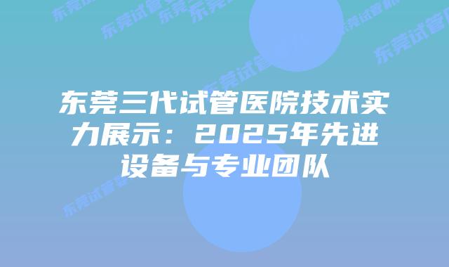 东莞三代试管医院技术实力展示:2025年先进设备与专业团队