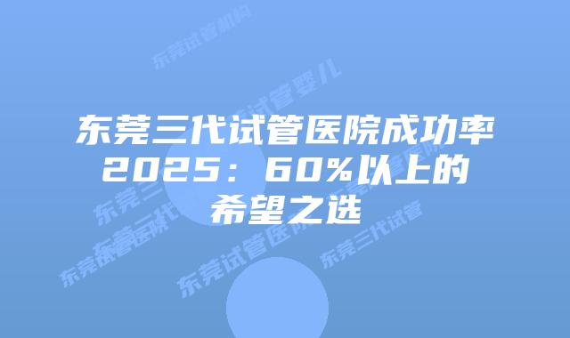 东莞三代试管医院成功率2025：60%以上的希望之选