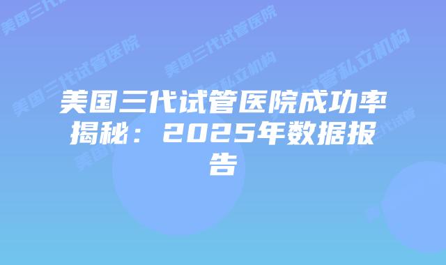 美国三代试管医院成功率揭秘:2025年数据报告