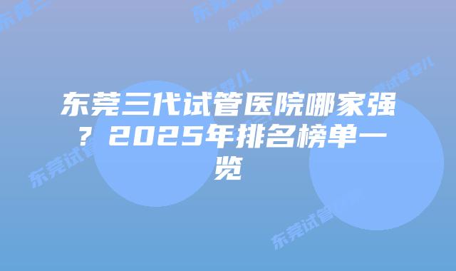 东莞三代试管医院哪家强？2025年排名榜单一览