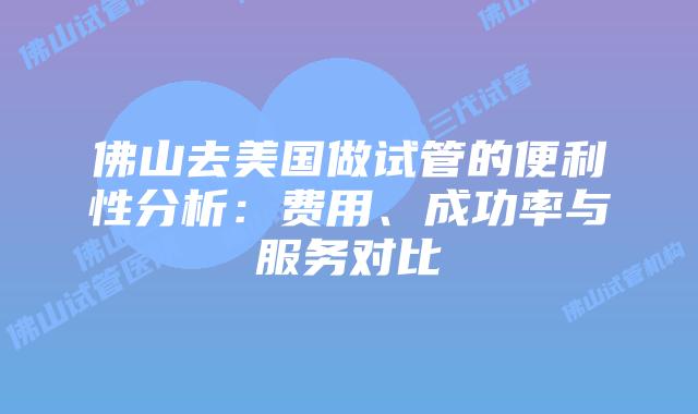 佛山去美国做试管的便利性分析：费用、成功率与服务对比
