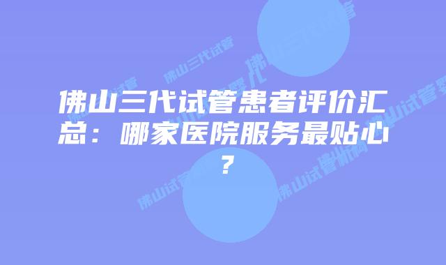 佛山三代试管患者评价汇总：哪家医院服务最贴心？