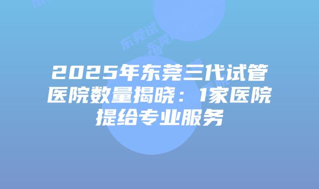 2025年东莞三代试管医院数量揭晓：1家医院提给专业服务
