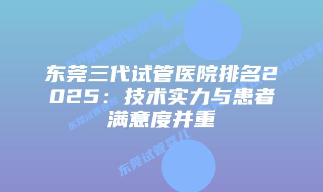 东莞三代试管医院排名2025：技术实力与患者满意度并重