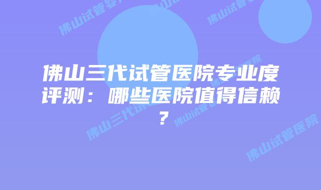 佛山三代试管医院专业度评测：哪些医院值得信赖？