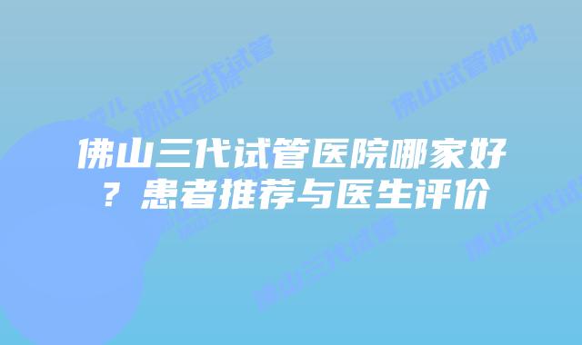 佛山三代试管医院哪家好？患者推荐与医生评价