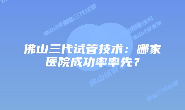 佛山三代试管技术：哪家医院成功率率先？
