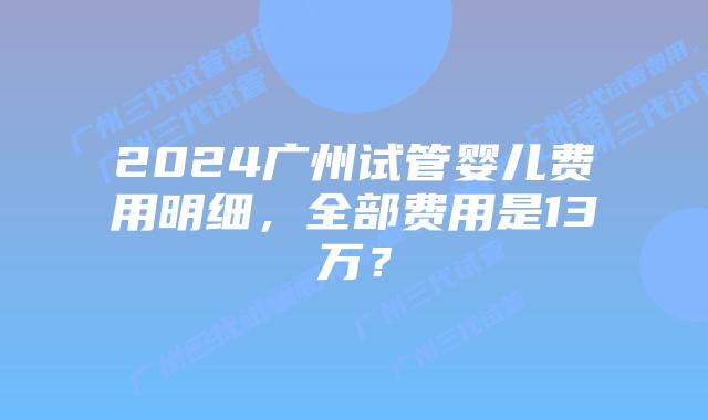 2024广州试管婴儿费用明细,全部费用是13万?