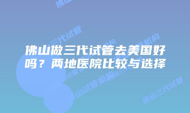 佛山做三代试管去美国好吗？两地医院比较与选择