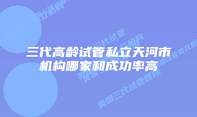 三代高龄试管私立天河市机构哪家和成功率高