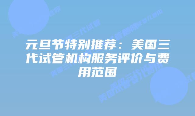元旦节特别推荐:美国三代试管机构服务评价与费用范围