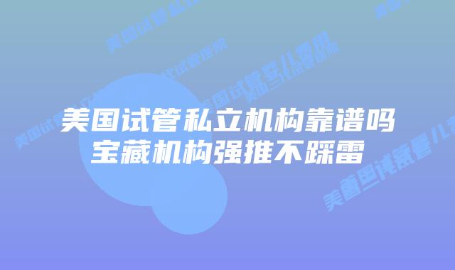 美国试管私立机构靠谱吗宝藏机构强推不踩雷