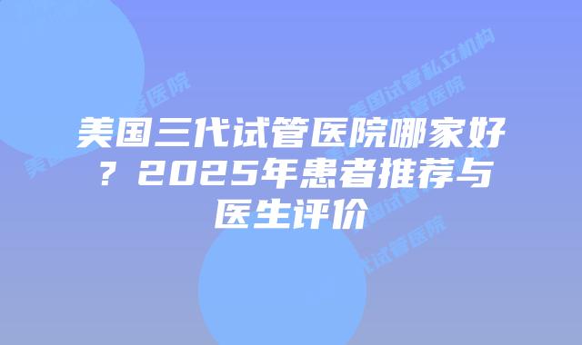 美国三代试管医院哪家好?2025年患者推荐与医生评价