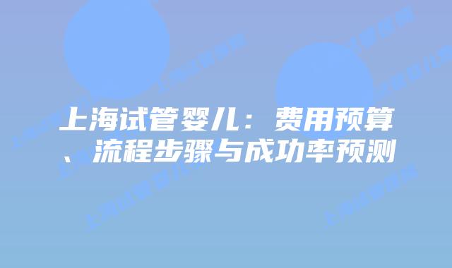 上海试管婴儿：费用预算、流程步骤与成功率预测