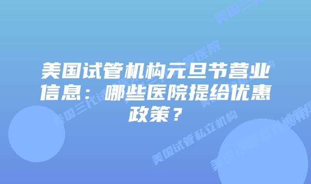 美国试管机构元旦节营业信息:哪些医院提给优惠政策?