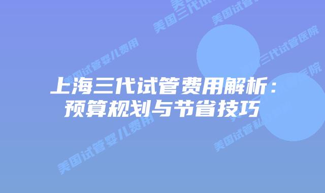 上海三代试管费用解析:预算规划与节省技巧