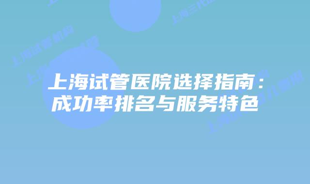 上海试管医院选择指南：成功率排名与服务特色