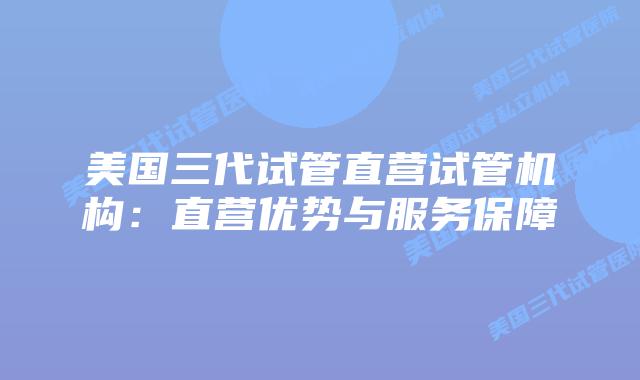 美国三代试管直营试管机构:直营优势与服务保障