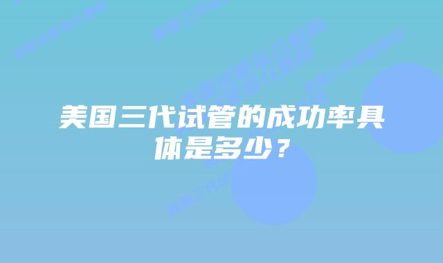 美国三代试管的成功率具体是多少?