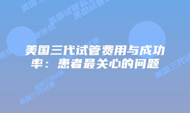 美国三代试管费用与成功率:患者最关心的问题