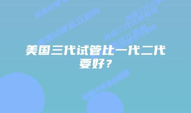 美国三代试管比一代二代要好？