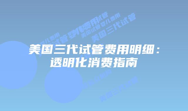 美国三代试管费用明细：透明化消费指南