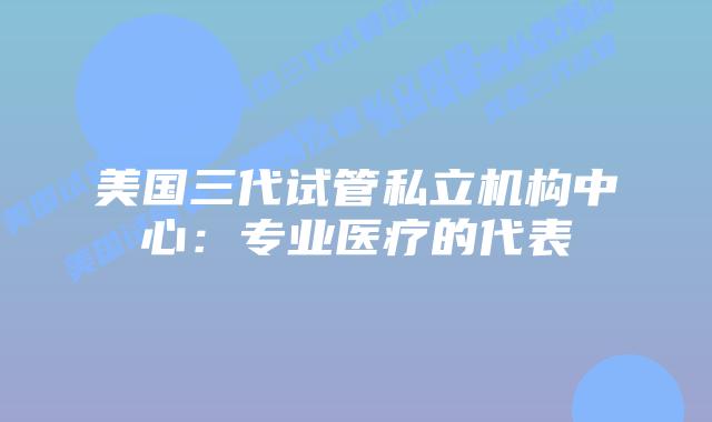 美国三代试管私立机构中心：专业医疗的代表