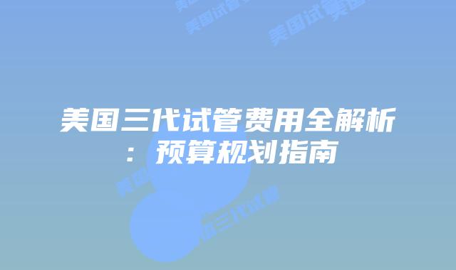 美国三代试管费用全解析：预算规划指南