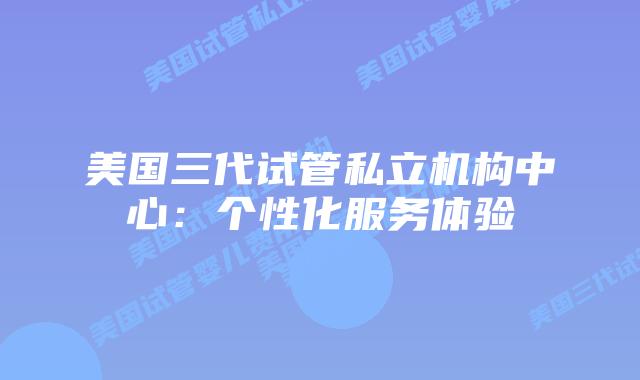 美国三代试管私立机构中心：个性化服务体验