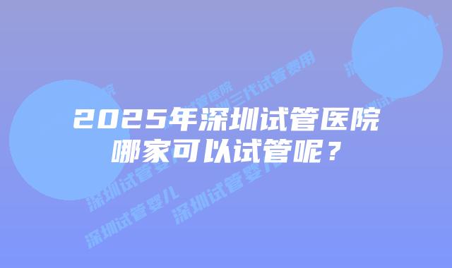 2025年深圳试管医院哪家可以试管呢？