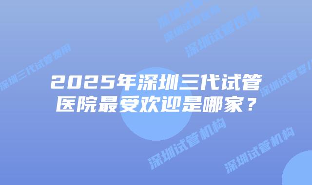 2025年深圳三代试管医院最受欢迎是哪家？