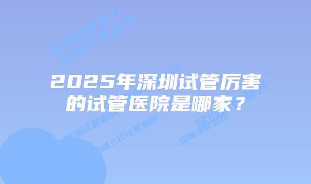 2025年深圳试管厉害的试管医院是哪家？