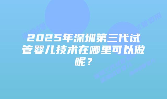 2025年深圳第三代试管婴儿技术在哪里可以做呢？