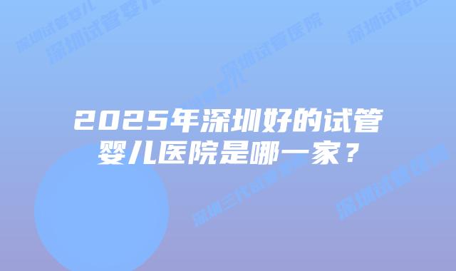 2025年深圳好的试管婴儿医院是哪一家？