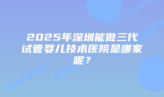 2025年深圳能做三代试管婴儿技术医院是哪家呢？