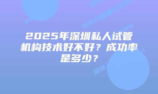 2025年深圳私人试管机构技术好不好？成功率是多少？