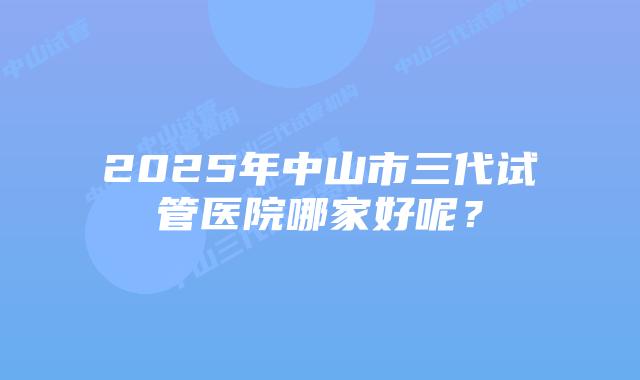 2025年中山市三代试管医院哪家好呢？
