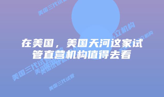 在美国,美国天河这家试管直营机构值得去看