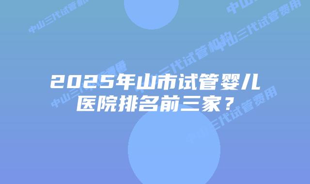 2025年山市试管婴儿医院排名前三家？
