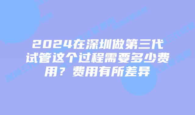 2024在深圳做第三代试管这个过程需要多少费用?费用有所差异