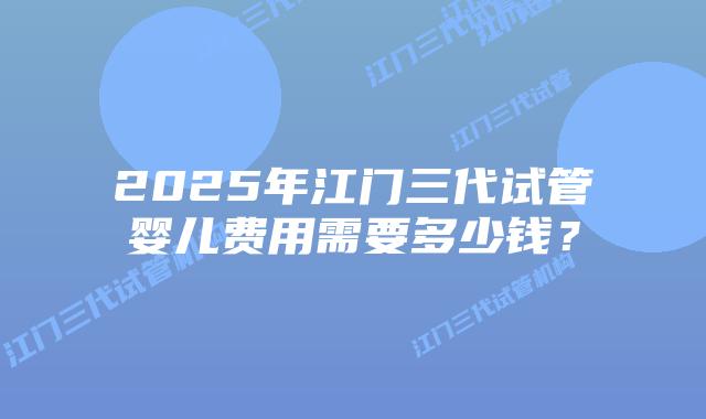 2025年江门三代试管婴儿费用需要多少钱？
