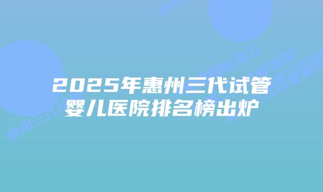 2025年惠州三代试管婴儿医院排名榜出炉