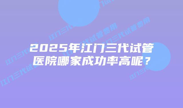 2025年江门三代试管医院哪家成功率高呢？