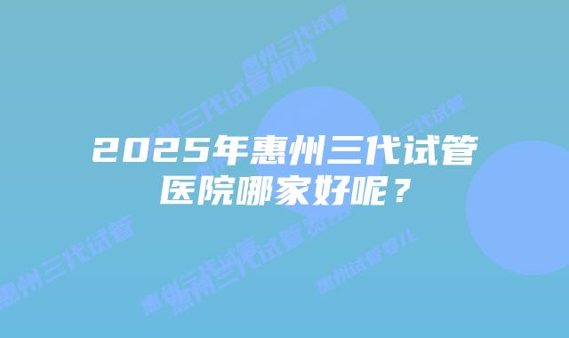 2025年惠州三代试管医院哪家好呢？