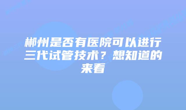 郴州是否有医院可以进行三代试管技术?想知道的来看