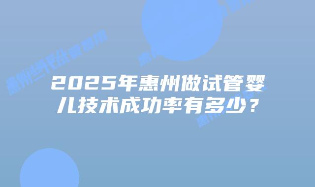 2025年惠州做试管婴儿技术成功率有多少？