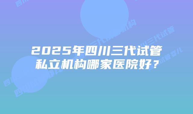 2025年四川三代试管私立机构哪家医院好？